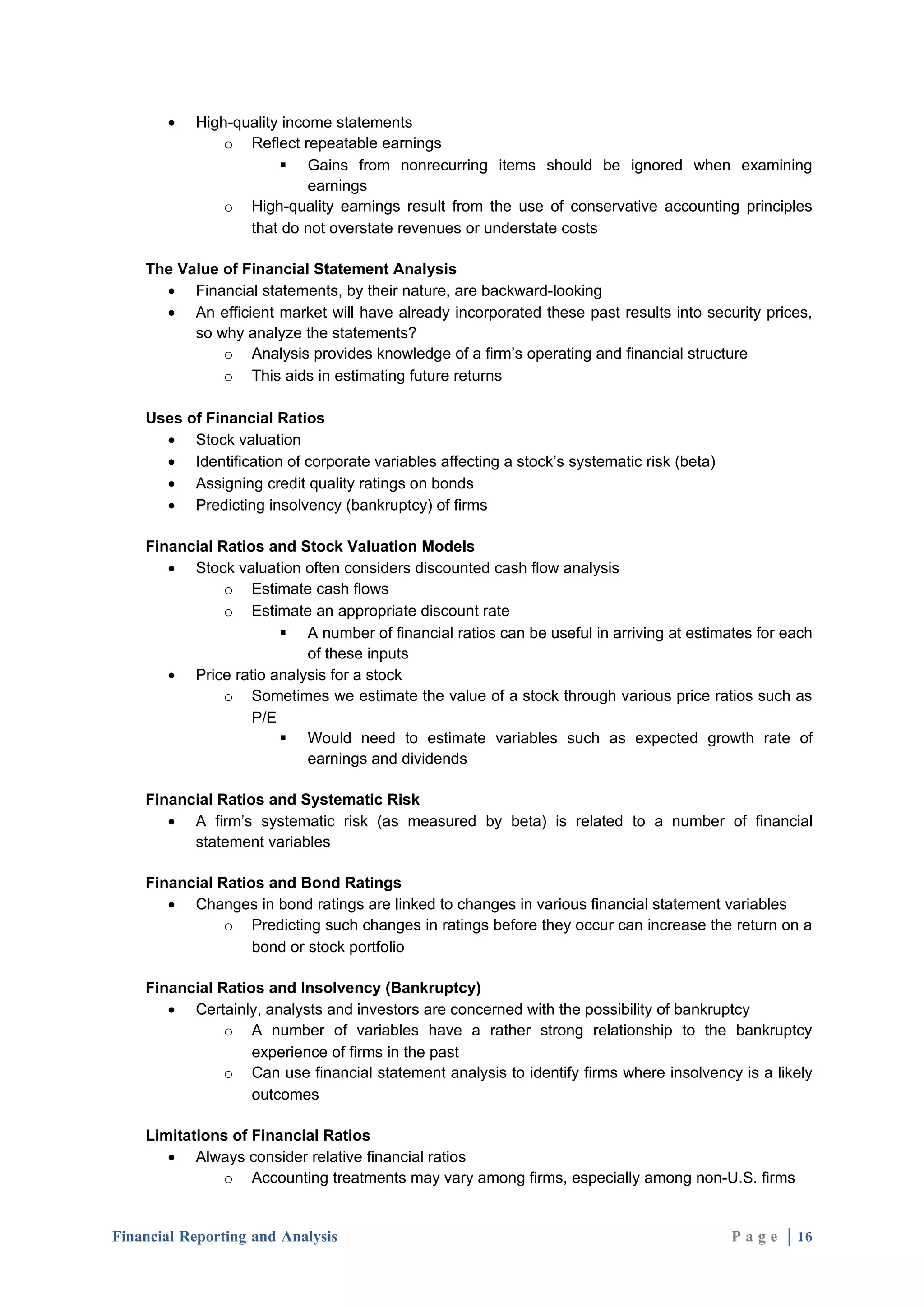 •   High-quality income statements
               o Reflect repeatable earnings
                        Gains from nonrecurring items should be ignored when examining
                            earnings
               o High-quality earnings result from the use of conservative accounting principles
                  that do not overstate revenues or understate costs

    The Value of Financial Statement Analysis
      • Financial statements, by their nature, are backward-looking
      • An efficient market will have already incorporated these past results into security prices,
          so why analyze the statements?
              o Analysis provides knowledge of a firm’s operating and financial structure
              o This aids in estimating future returns

    Uses of Financial Ratios
      • Stock valuation
      • Identification of corporate variables affecting a stock’s systematic risk (beta)
      • Assigning credit quality ratings on bonds
      • Predicting insolvency (bankruptcy) of firms

    Financial Ratios and Stock Valuation Models
       • Stock valuation often considers discounted cash flow analysis
               o Estimate cash flows
               o Estimate an appropriate discount rate
                        A number of financial ratios can be useful in arriving at estimates for each
                          of these inputs
       • Price ratio analysis for a stock
               o Sometimes we estimate the value of a stock through various price ratios such as
                   P/E
                        Would need to estimate variables such as expected growth rate of
                          earnings and dividends

    Financial Ratios and Systematic Risk
       • A firm’s systematic risk (as measured by beta) is related to a number of financial
          statement variables

    Financial Ratios and Bond Ratings
       • Changes in bond ratings are linked to changes in various financial statement variables
               o Predicting such changes in ratings before they occur can increase the return on a
                   bond or stock portfolio

    Financial Ratios and Insolvency (Bankruptcy)
       • Certainly, analysts and investors are concerned with the possibility of bankruptcy
               o A number of variables have a rather strong relationship to the bankruptcy
                   experience of firms in the past
               o Can use financial statement analysis to identify firms where insolvency is a likely
                   outcomes

    Limitations of Financial Ratios
       • Always consider relative financial ratios
              o Accounting treatments may vary among firms, especially among non-U.S. firms


Financial Reporting and Analysis                                                           P a g e | 16
 