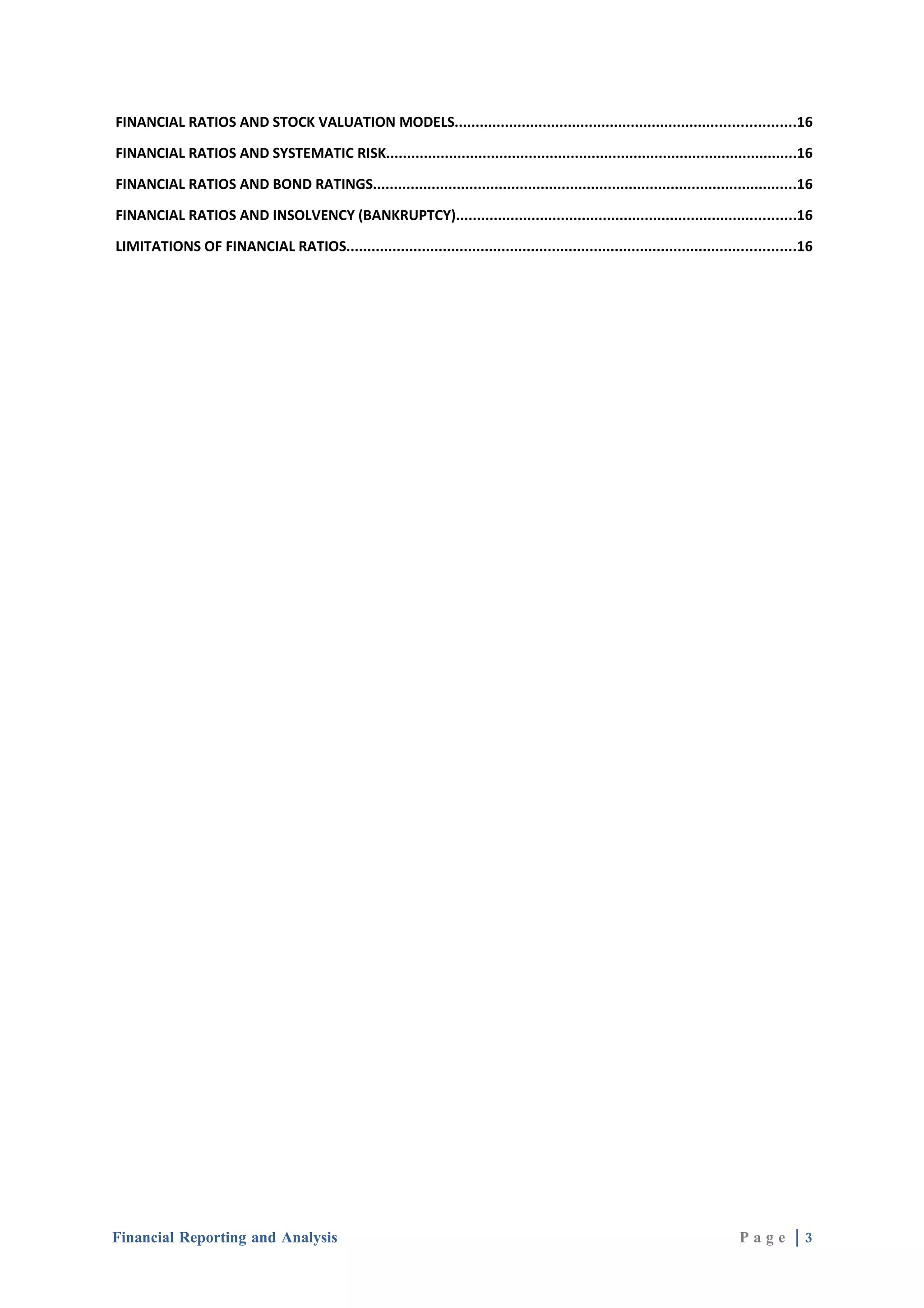 FINANCIAL RATIOS AND STOCK VALUATION MODELS.................................................................................16

FINANCIAL RATIOS AND SYSTEMATIC RISK..................................................................................................16

FINANCIAL RATIOS AND BOND RATINGS.....................................................................................................16

FINANCIAL RATIOS AND INSOLVENCY (BANKRUPTCY).................................................................................16

LIMITATIONS OF FINANCIAL RATIOS...........................................................................................................16




Financial Reporting and Analysis                                                                                             Page |3
 