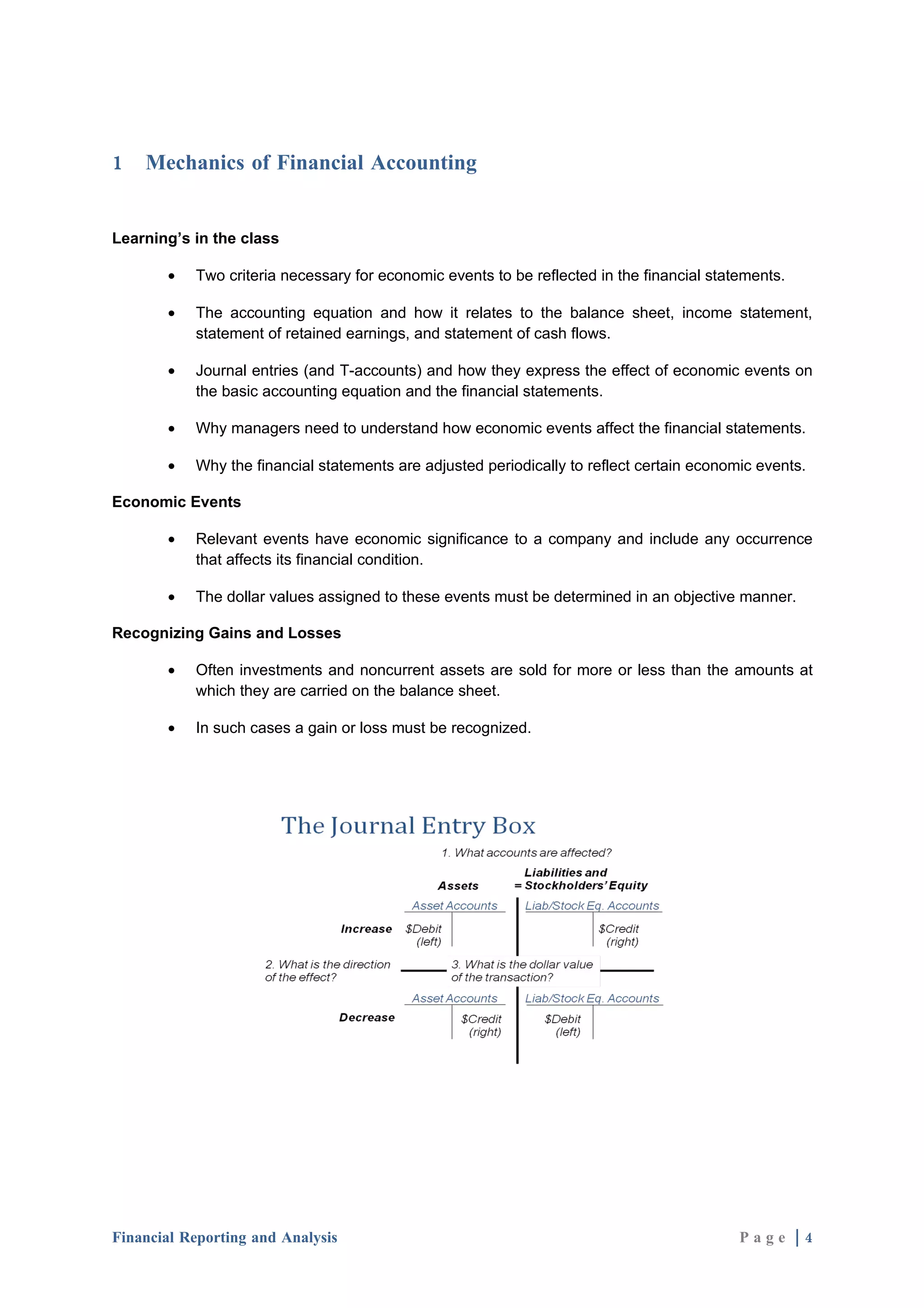 1   Mechanics of Financial Accounting


Learning’s in the class

       •   Two criteria necessary for economic events to be reflected in the financial statements.

       •   The accounting equation and how it relates to the balance sheet, income statement,
           statement of retained earnings, and statement of cash flows.

       •   Journal entries (and T-accounts) and how they express the effect of economic events on
           the basic accounting equation and the financial statements.

       •   Why managers need to understand how economic events affect the financial statements.

       •   Why the financial statements are adjusted periodically to reflect certain economic events.

Economic Events

       •   Relevant events have economic significance to a company and include any occurrence
           that affects its financial condition.

       •   The dollar values assigned to these events must be determined in an objective manner.

Recognizing Gains and Losses

       •   Often investments and noncurrent assets are sold for more or less than the amounts at
           which they are carried on the balance sheet.

       •   In such cases a gain or loss must be recognized.




Financial Reporting and Analysis                                                           Page |4
 