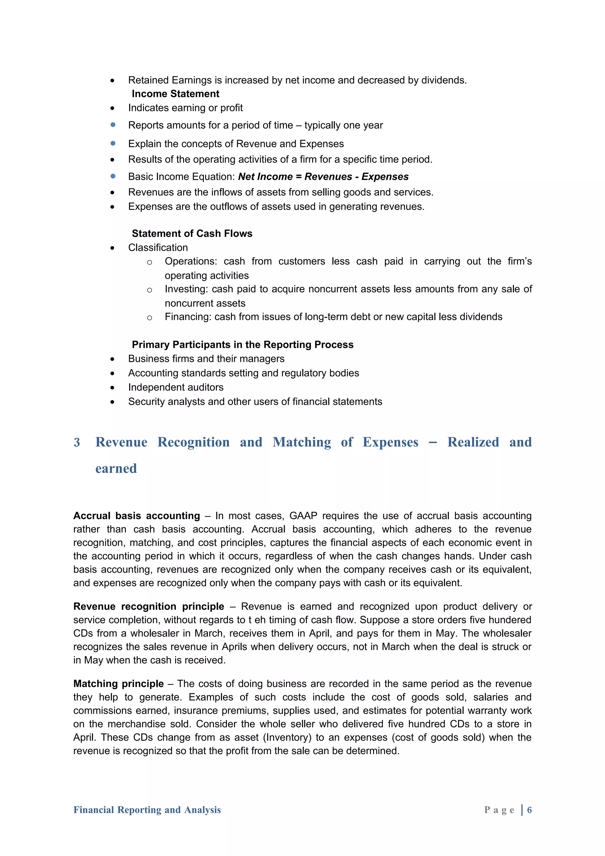 •   Retained Earnings is increased by net income and decreased by dividends.
             Income Statement
        •   Indicates earning or profit
        •   Reports amounts for a period of time – typically one year
        •   Explain the concepts of Revenue and Expenses
        •   Results of the operating activities of a firm for a specific time period.
        •   Basic Income Equation: Net Income = Revenues - Expenses
        •   Revenues are the inflows of assets from selling goods and services.
        •   Expenses are the outflows of assets used in generating revenues.

             Statement of Cash Flows
        •   Classification
                o Operations: cash from customers less cash paid in carrying out the firm’s
                     operating activities
                o Investing: cash paid to acquire noncurrent assets less amounts from any sale of
                     noncurrent assets
                o Financing: cash from issues of long-term debt or new capital less dividends

             Primary Participants in the Reporting Process
        •   Business firms and their managers
        •   Accounting standards setting and regulatory bodies
        •   Independent auditors
        •   Security analysts and other users of financial statements



3   Revenue Recognition and Matching of Expenses – Realized and
    earned


Accrual basis accounting – In most cases, GAAP requires the use of accrual basis accounting
rather than cash basis accounting. Accrual basis accounting, which adheres to the revenue
recognition, matching, and cost principles, captures the financial aspects of each economic event in
the accounting period in which it occurs, regardless of when the cash changes hands. Under cash
basis accounting, revenues are recognized only when the company receives cash or its equivalent,
and expenses are recognized only when the company pays with cash or its equivalent.

Revenue recognition principle – Revenue is earned and recognized upon product delivery or
service completion, without regards to t eh timing of cash flow. Suppose a store orders five hundered
CDs from a wholesaler in March, receives them in April, and pays for them in May. The wholesaler
recognizes the sales revenue in Aprils when delivery occurs, not in March when the deal is struck or
in May when the cash is received.

Matching principle – The costs of doing business are recorded in the same period as the revenue
they help to generate. Examples of such costs include the cost of goods sold, salaries and
commissions earned, insurance premiums, supplies used, and estimates for potential warranty work
on the merchandise sold. Consider the whole seller who delivered five hundred CDs to a store in
April. These CDs change from as asset (Inventory) to an expenses (cost of goods sold) when the
revenue is recognized so that the profit from the sale can be determined.




Financial Reporting and Analysis                                                          Page |6
 