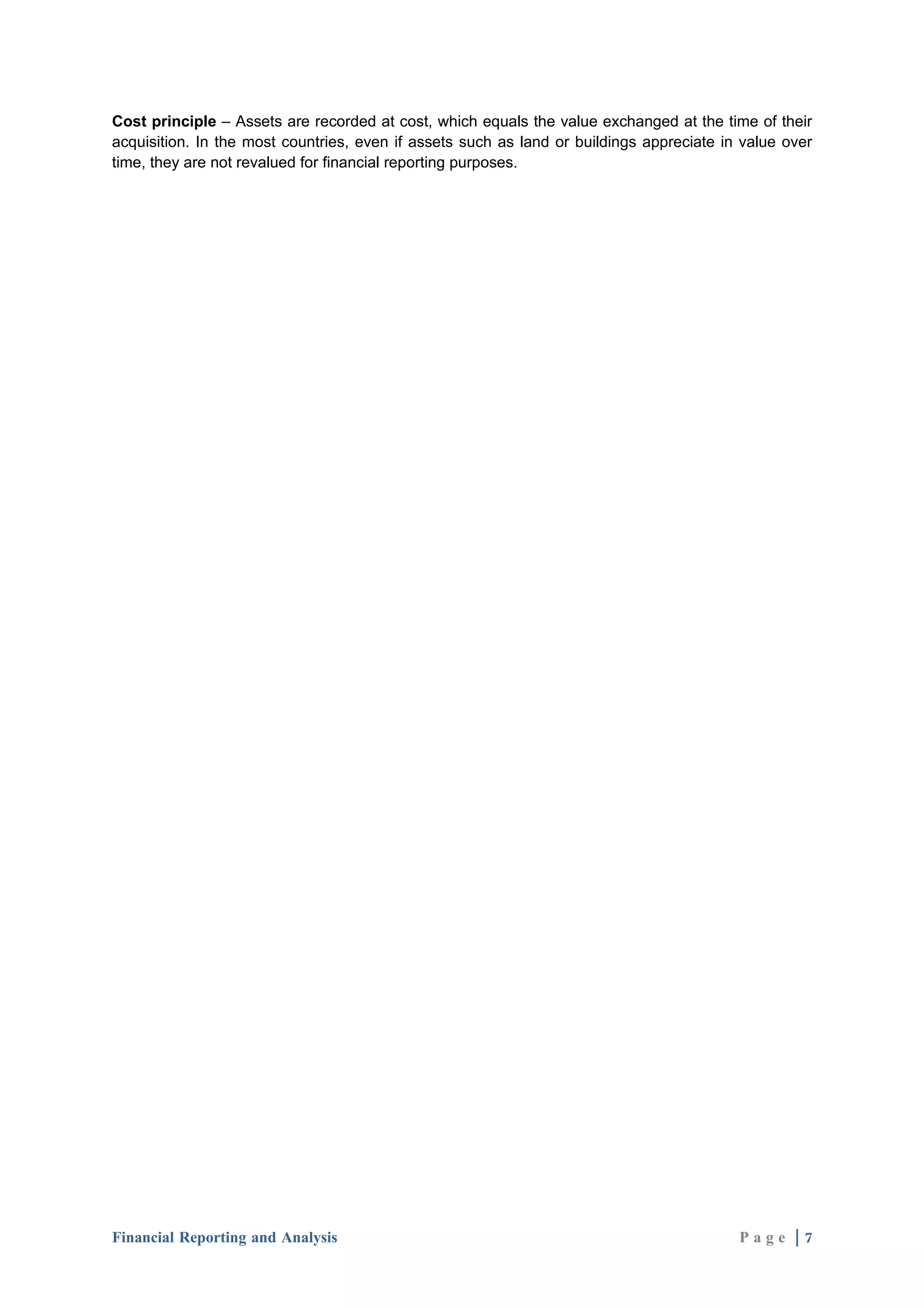 Cost principle – Assets are recorded at cost, which equals the value exchanged at the time of their
acquisition. In the most countries, even if assets such as land or buildings appreciate in value over
time, they are not revalued for financial reporting purposes.




Financial Reporting and Analysis                                                          Page |7
 