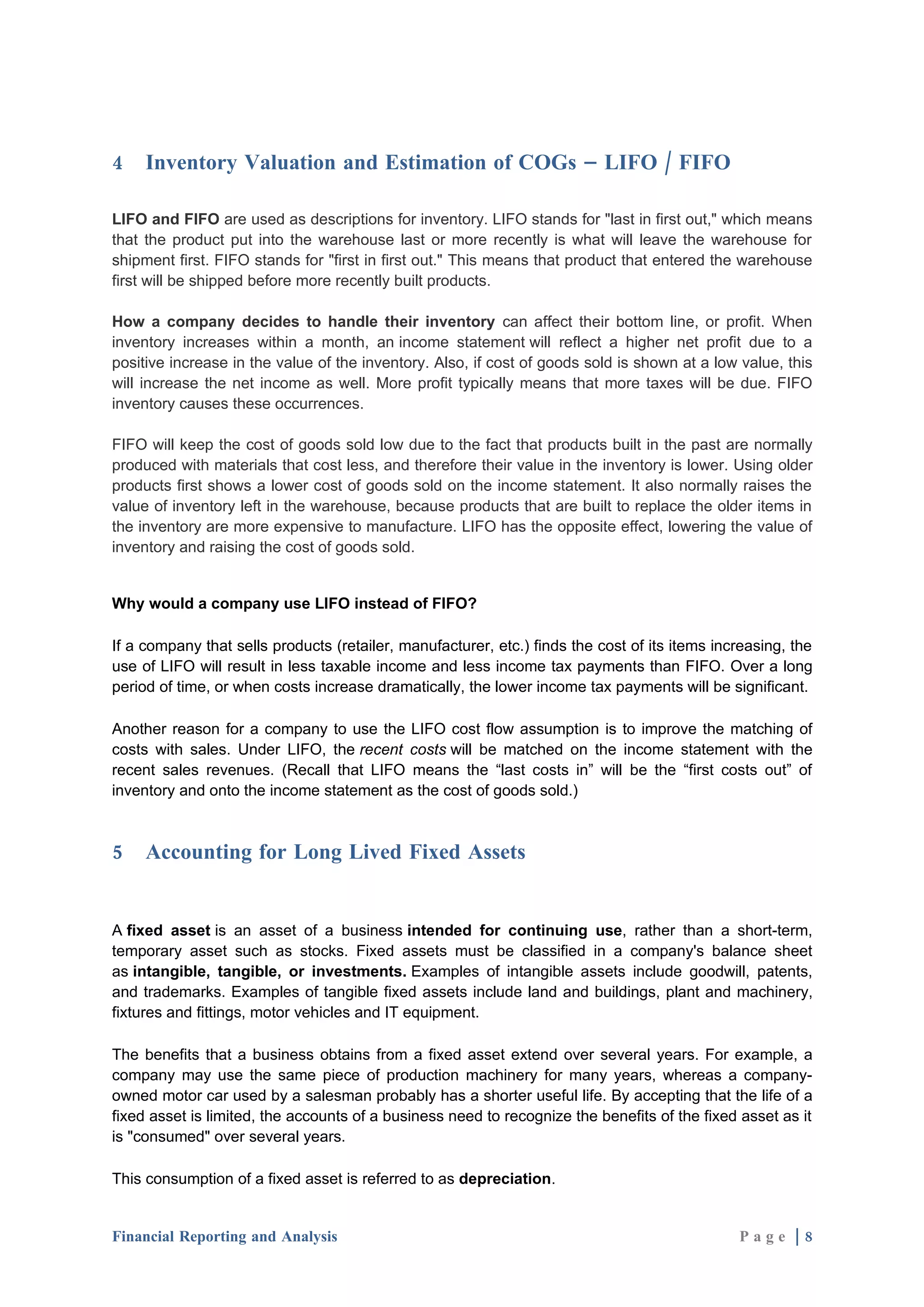 4    Inventory Valuation and Estimation of COGs – LIFO / FIFO

LIFO and FIFO are used as descriptions for inventory. LIFO stands for "last in first out," which means
that the product put into the warehouse last or more recently is what will leave the warehouse for
shipment first. FIFO stands for "first in first out." This means that product that entered the warehouse
first will be shipped before more recently built products.

How a company decides to handle their inventory can affect their bottom line, or profit. When
inventory increases within a month, an income statement will reflect a higher net profit due to a
positive increase in the value of the inventory. Also, if cost of goods sold is shown at a low value, this
will increase the net income as well. More profit typically means that more taxes will be due. FIFO
inventory causes these occurrences.

FIFO will keep the cost of goods sold low due to the fact that products built in the past are normally
produced with materials that cost less, and therefore their value in the inventory is lower. Using older
products first shows a lower cost of goods sold on the income statement. It also normally raises the
value of inventory left in the warehouse, because products that are built to replace the older items in
the inventory are more expensive to manufacture. LIFO has the opposite effect, lowering the value of
inventory and raising the cost of goods sold.


Why would a company use LIFO instead of FIFO?

If a company that sells products (retailer, manufacturer, etc.) finds the cost of its items increasing, the
use of LIFO will result in less taxable income and less income tax payments than FIFO. Over a long
period of time, or when costs increase dramatically, the lower income tax payments will be significant.

Another reason for a company to use the LIFO cost flow assumption is to improve the matching of
costs with sales. Under LIFO, the recent costs will be matched on the income statement with the
recent sales revenues. (Recall that LIFO means the “last costs in” will be the “first costs out” of
inventory and onto the income statement as the cost of goods sold.)



5    Accounting for Long Lived Fixed Assets


A fixed asset is an asset of a business intended for continuing use, rather than a short-term,
temporary asset such as stocks. Fixed assets must be classified in a company's balance sheet
as intangible, tangible, or investments. Examples of intangible assets include goodwill, patents,
and trademarks. Examples of tangible fixed assets include land and buildings, plant and machinery,
fixtures and fittings, motor vehicles and IT equipment.

The benefits that a business obtains from a fixed asset extend over several years. For example, a
company may use the same piece of production machinery for many years, whereas a company-
owned motor car used by a salesman probably has a shorter useful life. By accepting that the life of a
fixed asset is limited, the accounts of a business need to recognize the benefits of the fixed asset as it
is "consumed" over several years.

This consumption of a fixed asset is referred to as depreciation.


Financial Reporting and Analysis                                                               Page |8
 
