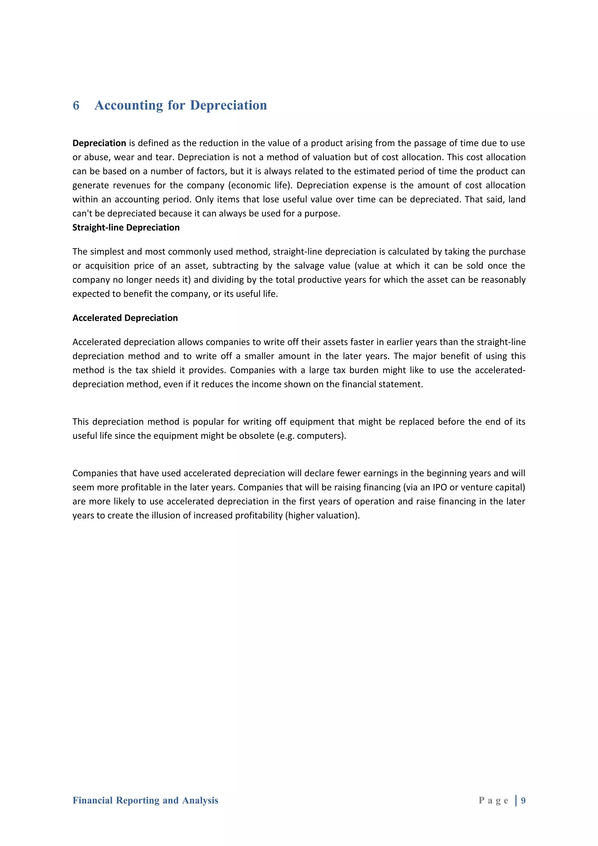 6    Accounting for Depreciation

Depreciation is defined as the reduction in the value of a product arising from the passage of time due to use
or abuse, wear and tear. Depreciation is not a method of valuation but of cost allocation. This cost allocation
can be based on a number of factors, but it is always related to the estimated period of time the product can
generate revenues for the company (economic life). Depreciation expense is the amount of cost allocation
within an accounting period. Only items that lose useful value over time can be depreciated. That said, land
can't be depreciated because it can always be used for a purpose.
Straight-line Depreciation

The simplest and most commonly used method, straight-line depreciation is calculated by taking the purchase
or acquisition price of an asset, subtracting by the salvage value (value at which it can be sold once the
company no longer needs it) and dividing by the total productive years for which the asset can be reasonably
expected to benefit the company, or its useful life.

Accelerated Depreciation

Accelerated depreciation allows companies to write off their assets faster in earlier years than the straight-line
depreciation method and to write off a smaller amount in the later years. The major benefit of using this
method is the tax shield it provides. Companies with a large tax burden might like to use the accelerated-
depreciation method, even if it reduces the income shown on the financial statement.


This depreciation method is popular for writing off equipment that might be replaced before the end of its
useful life since the equipment might be obsolete (e.g. computers).


Companies that have used accelerated depreciation will declare fewer earnings in the beginning years and will
seem more profitable in the later years. Companies that will be raising financing (via an IPO or venture capital)
are more likely to use accelerated depreciation in the first years of operation and raise financing in the later
years to create the illusion of increased profitability (higher valuation).




Financial Reporting and Analysis                                                                      Page |9
 