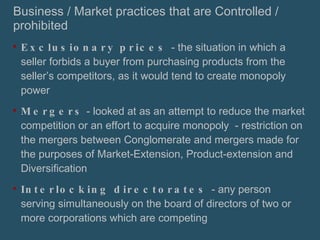 Business / Market practices that are Controlled / prohibited Exclusionary prices  - the situation in which a seller forbids a buyer from purchasing products from the seller’s competitors, as it would tend to create monopoly power Mergers  - looked at as an attempt to reduce the market competition or an effort to acquire monopoly  - restriction on the mergers between Conglomerate and mergers made for the purposes of Market-Extension, Product-extension and Diversification Interlocking directorates  - any person serving simultaneously on the board of directors of two or more corporations which are competing 