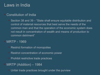 Laws in India Constitution of India Section 38 and 39 – “State shall ensure equitable distribution and control of material resources that best serve the needs of the common man and that the operation of the economic system does not result in concentration of wealth and means of production to common detriment” MRTP - 1969 Restrict formation of monopolies Restrict concentration of economic power Prohibit restrictive trade practices MRTP (Addition) – 1984 Unfair trade practices brought under the purview 