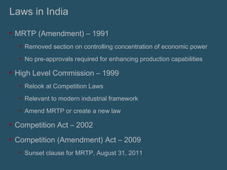 Laws in India MRTP (Amendment) – 1991 Removed section on controlling concentration of economic power No pre-approvals required for enhancing production capabilities High Level Commission – 1999 Relook at Competition Laws Relevant to modern industrial framework Amend MRTP or create a new law Competition Act – 2002 Competition (Amendment) Act – 2009 Sunset clause for MRTP, August 31, 2011 