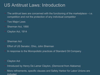 US Antitrust Laws: Introduction The antitrust laws are concerned with the functioning of the marketplace – i.e. competition and not the protection of any individual competitor Two Major Laws Sherman Act, 1890 Clayton Act, 1914 Sherman Act Effort of US Senator, Ohio, John Sherman In response to the Monopolistic practices of Standard Oil Company Clayton Act Introduced by Henry De Lamar Clayton, (Democrat from Alabama) More refinements, specific clauses and Safety Harbor for Labor Unions are included 