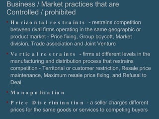 Business / Market practices that are Controlled / prohibited Horizontal restraints  - restrains competition between rival firms operating in the same geographic or product market - Price fixing, Group boycott, Market division, Trade association and Joint Venture Vertical restraints  - firms at different levels in the manufacturing and distribution process that restrains competition - Territorial or customer restriction, Resale price maintenance, Maximum resale price fixing, and Refusal to Deal Monopolization Price Discrimination  - a seller charges different prices for the same goods or services to competing buyers 