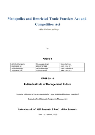 Monopolies and Restricted Trade Practices Act and
                                Competition Act
                                     – Our Understanding –




                                               by




                                           Group 8

  Abhishek Pangaria              Mandeepak Singh                  Rajendra Inani
  2009 EPGP 001                  2009 EPGP 014                    2009 EPGP 027
  Saravanan Logu                 Tarandeep Singh                  Vivek Edlabadkar
  2009 EPGP 030                  2009 EPGP 037                    2009 EPGP 042



                                        EPGP 09-10

                  Indian Institute of Management, Indore


        In partial fulfillment of the requirements for Legal Aspects of Business module of

                       Executive Post Graduate Program in Management




          Instructors- Prof. M R Sreenath & Prof. Lalitha Sreenath

                                    Date: 12th October, 2009
 
