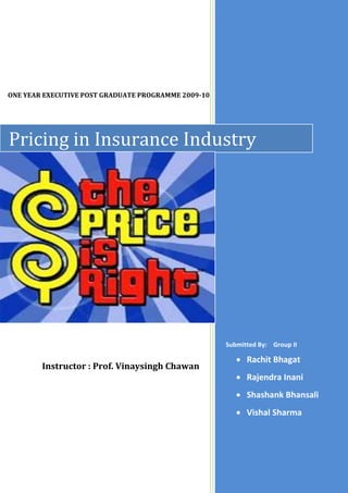 ONE YEAR EXECUTIVE POST GRADUATE PROGRAMME 2009-10




Pricing in Insurance Industry




                                                     Submitted By: Group II

                                                         Rachit Bhagat
        Instructor : Prof. Vinaysingh Chawan
                                                         Rajendra Inani
                                                         Shashank Bhansali
                                                         Vishal Sharma
 