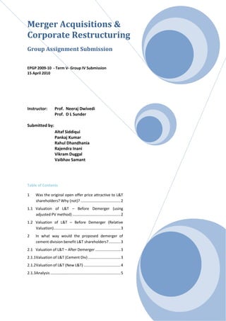 Merger Acquisitions &
Corporate Restructuring
Group Assignment Submission


EPGP 2009-10 - Term V- Group IV Submission
15 April 2010




Instructor:            Prof. Neeraj Dwivedi
                       Prof. D L Sunder

Submitted by:
                       Altaf Siddiqui
                       Pankaj Kumar
                       Rahul Dhandhania
                       Rajendra Inani
                       Vikram Duggal
                       Vaibhav Samant




Table of Contents

1      Was the original open offer price attractive to L&T
       shareholders? Why (not)? ...................................... 2
1.1 Valuation of L&T – Before Demerger (using
    adjusted PV method) .............................................. 2
1.2 Valuation of L&T – Before Demerger (Relative
    Valuation)................................................................ 3
2      In what way would the proposed demerger of
       cement division benefit L&T shareholders? ........... 3
2.1 Valuation of L&T – After Demerger ........................ 3
2.1.1Valuation of L&T (Cement Div) ............................... 3
2.1.2Valuation of L&T (New L&T) ................................... 4
2.1.3Analysis ................................................................... 5
 