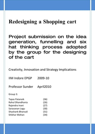Redesigning a Shopping cart

Project submission on the idea
generation, funnelling and six
hat thinking process adopted
by the group for the designing
of the cart

Creativity, Innovation and Strategy Implications

IIM Indore EPGP     2009-10

Professor Sunder    April2010

Group 3:
Tapas Patanaik          (36)
Rahul Dhandhania        (26)
Rajendra Inani          (27)
Saravanan Logu          (30)
Shashank Bhansali       (31)
Shikhar Mohan           (34)
 