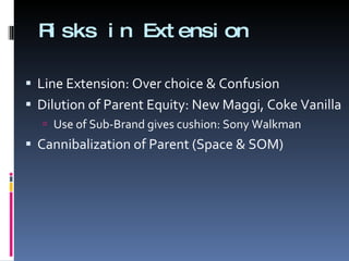 Risks in Extension Line Extension: Over choice & Confusion Dilution of Parent Equity: New Maggi, Coke Vanilla Use of Sub-Brand gives cushion: Sony Walkman Cannibalization of Parent (Space & SOM) 