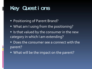 Key Questions Positioning of Parent Brand? What am I using from the positioning? Is that valued by the consumer in the new category in which I am extending? Does the consumer see a connect with the parent? What will be the impact on the parent? 