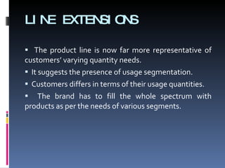 LINE EXTENSIONS The product line is now far more representative of customers’ varying quantity needs.  It suggests the presence of usage segmentation.  Customers differs in terms of their usage quantities.  The brand has to fill the whole spectrum with products as per the needs of various segments. 