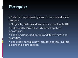 Example  Bisleri is the pioneering brand in the mineral water category. Originally, Bisleri used to come in a one litre bottle. But recently, Bisleri has exhibited a spate of innovations. The brand launched bottles of different sizes and quantities.  The Bisleri portfolio now includes one litre, 1.2 litre, 1.5 litre and 5 litre bottles. 