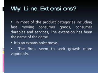 Why Line Extensions? In most of the product categories including fast moving consumer goods, consumer durables and services, line extension has been the name of the game. It is an expansionist move. The firms seem to seek growth more vigorously. 