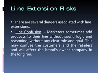 Line Extension Risks There are several dangers associated with line extensions. Line Confusion   - Marketers sometimes add products to their line without sound logic and reasoning, without any clear role and goal. This may confuse the customers and the retailers and will affect the brand’s owner company in the long run. 