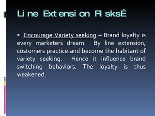 Line Extension Risks… Encourage Variety seeking  – Brand loyalty is every marketers dream.  By line extension, customers practice and become the habitant of variety seeking.  Hence it influence brand switching behaviors. The loyalty is thus weakened. 