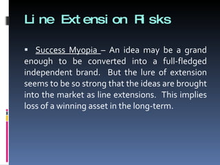 Line Extension Risks Success Myopia  – An idea may be a grand enough to be converted into a full-fledged independent brand.  But the lure of extension seems to be so strong that the ideas are brought into the market as line extensions.  This implies loss of a winning asset in the long-term. 
