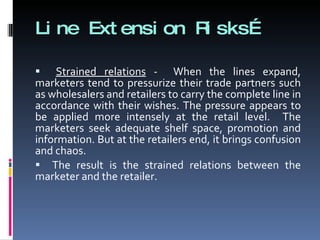 Line Extension Risks… Strained relations  -  When the lines expand, marketers tend to pressurize their trade partners such as wholesalers and retailers to carry the complete line in accordance with their wishes. The pressure appears to be applied more intensely at the retail level.  The marketers seek adequate shelf space, promotion and information. But at the retailers end, it brings confusion and chaos.  The result is the strained relations between the marketer and the retailer. 