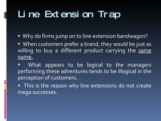 Line Extension Trap Why do firms jump on to line extension bandwagon? When customers prefer a brand, they would be just as willing to buy a different product carrying the  same name. What appears to be logical to the managers performing these adventures tends to be illogical in the perception of customers. This is the reason why line extensions do not create mega successes. 