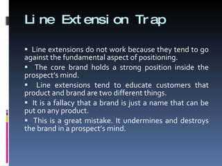 Line Extension Trap Line extensions do not work because they tend to go against the fundamental aspect of positioning. The core brand holds a strong position inside the prospect’s mind. Line extensions tend to educate customers that product and brand are two different things. It is a fallacy that a brand is just a name that can be put on any product. This is a great mistake. It undermines and destroys the brand in a prospect’s mind. 