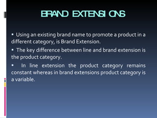 BRAND EXTENSIONS Using an existing brand name to promote a product in a different category, is Brand Extension. The key difference between line and brand extension is the product category. In line extension the product category remains constant whereas in brand extensions product category is a variable. 