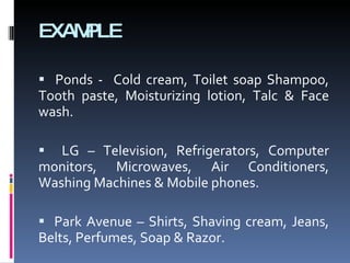 EXAMPLE Ponds -  Cold cream, Toilet soap Shampoo, Tooth paste, Moisturizing lotion, Talc & Face wash. LG – Television, Refrigerators, Computer monitors, Microwaves, Air Conditioners, Washing Machines & Mobile phones. Park Avenue – Shirts, Shaving cream, Jeans, Belts, Perfumes, Soap & Razor. 