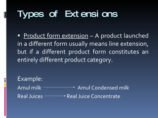 Types of Extensions Product form extension  – A product launched in a different form usually means line extension, but if a different product form constitutes an entirely different product category. Example: Amul milk  Amul Condensed milk Real Juices  Real Juice Concentrate 