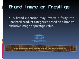 Brand Image or Prestige A brand extension may involve a foray into unrelated product categories based on a brand’s exclusive image or prestige value. Steel, Automobile, Heavy Vehicles, Watches, S/W devpt. Training etc ., 
