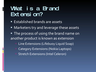 What is a Brand Extension? Established brands are assets Marketers try and leverage these assets The process of using the brand name on another product is known as extension Line Extensions (Lifebuoy Liquid Soap) Category Extensions (Nokia Laptops) Stretch Extensions (Intel Celeron) 
