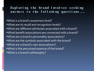 Exploring the brand involves seeking answers to the following questions……. What is a brand’s awareness level? What are its recall and recognition levels? What are different attributes associated with a brand? What benefit associations are connected with a brand? What are a brand’s personality associations? What are the symbols associated with the brand? What are a brand’s user associations? What is the perceived essence of the brand? What is a brand’s philosophy? 
