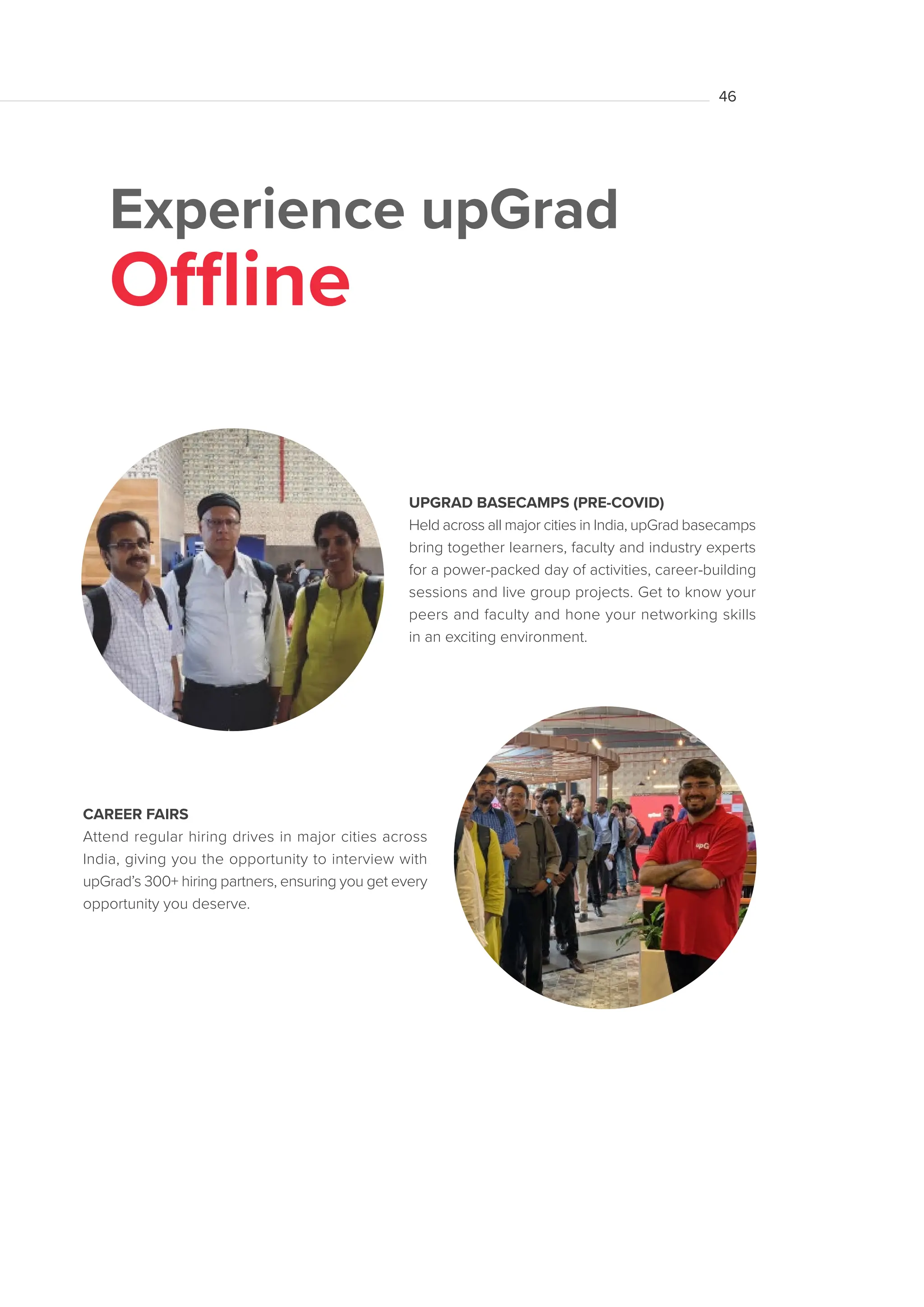 Experience upGrad
Offline
CAREER FAIRS
Attend regular hiring drives in major cities across
India, giving you the opportunity to interview with
upGrad’s 300+ hiring partners, ensuring you get every
opportunity you deserve.
UPGRAD BASECAMPS (PRE-COVID)
Held across all major cities in India, upGrad basecamps
bring together learners, faculty and industry experts
for a power-packed day of activities, career-building
sessions and live group projects. Get to know your
peers and faculty and hone your networking skills
in an exciting environment. 		
46
 