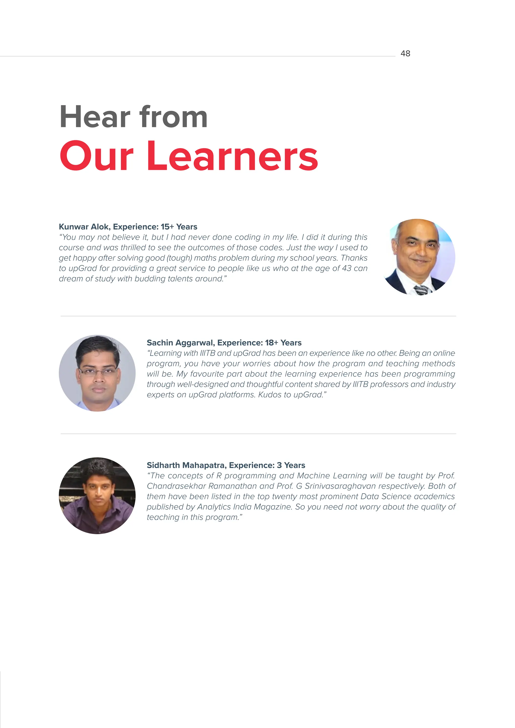 Hear from
Our Learners
Sachin Aggarwal, Experience: 18+ Years
“Learning with IIITB and upGrad has been an experience like no other. Being an online
program, you have your worries about how the program and teaching methods
will be. My favourite part about the learning experience has been programming
through well-designed and thoughtful content shared by IIITB professors and industry
experts on upGrad platforms. Kudos to upGrad.”
Kunwar Alok, Experience: 15+ Years
“You may not believe it, but I had never done coding in my life. I did it during this
course and was thrilled to see the outcomes of those codes. Just the way I used to
get happy after solving good (tough) maths problem during my school years. Thanks
to upGrad for providing a great service to people like us who at the age of 43 can
dream of study with budding talents around.”
Sidharth Mahapatra, Experience: 3 Years
“The concepts of R programming and Machine Learning will be taught by Prof.
Chandrasekhar Ramanathan and Prof. G Srinivasaraghavan respectively. Both of
them have been listed in the top twenty most prominent Data Science academics
published by Analytics India Magazine. So you need not worry about the quality of
teaching in this program.”
48
 