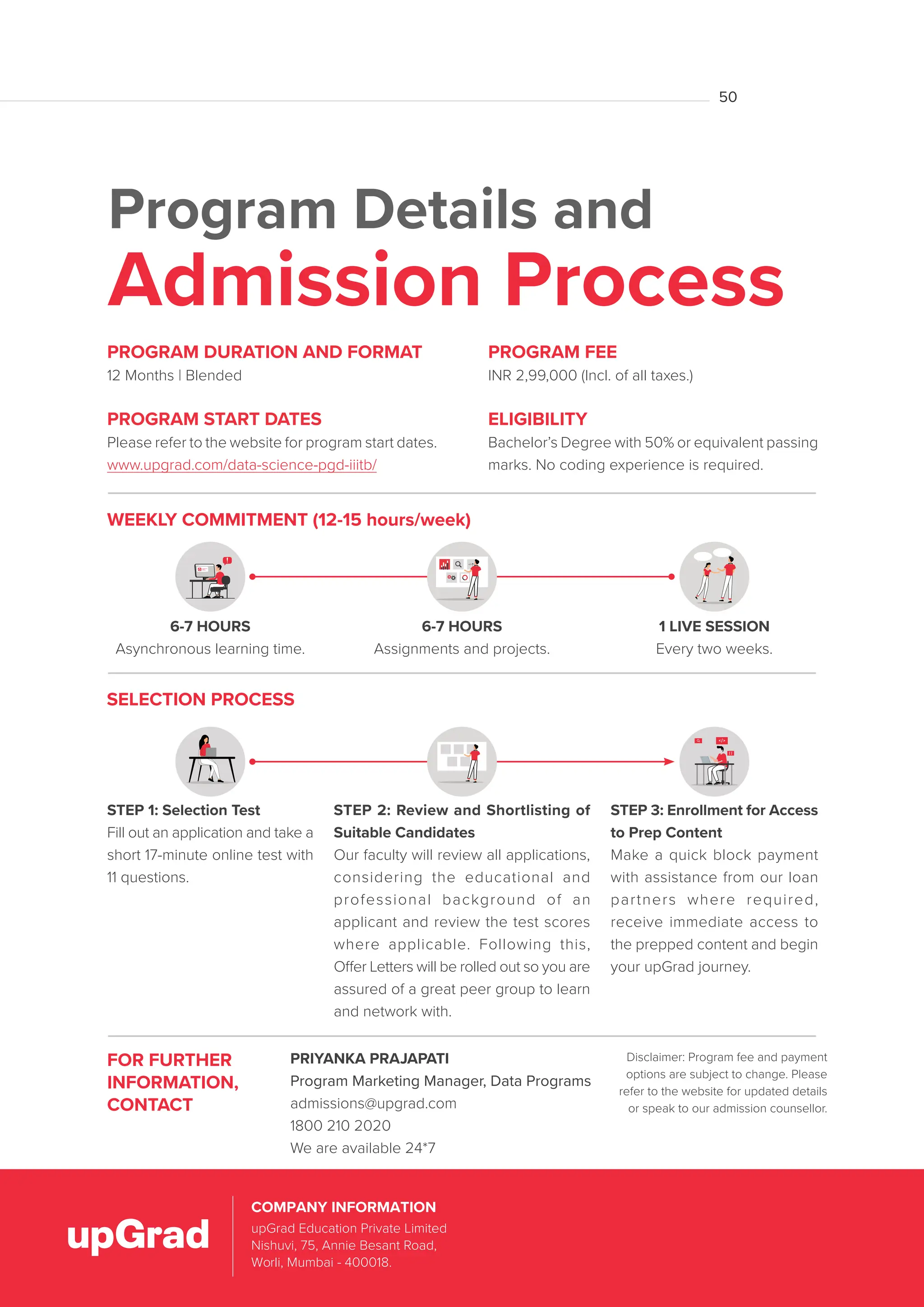 Program Details and
Admission Process
FOR FURTHER
INFORMATION,
CONTACT
PRIYANKA PRAJAPATI
Program Marketing Manager, Data Programs
admissions@upgrad.com
1800 210 2020
We are available 24*7
Disclaimer: Program fee and payment
options are subject to change. Please
refer to the website for updated details
or speak to our admission counsellor.
PROGRAM FEE
INR 2,99,000 (Incl. of all taxes.)
ELIGIBILITY
Bachelor’s Degree with 50% or equivalent passing
marks. No coding experience is required.
PROGRAM DURATION AND FORMAT
12 Months | Blended
PROGRAM START DATES
Please refer to the website for program start dates.
www.upgrad.com/data-science-pgd-iiitb/
6-7 HOURS
Asynchronous learning time.
1 LIVE SESSION
Every two weeks.
6-7 HOURS
Assignments and projects.
WEEKLY COMMITMENT (12-15 hours/week)
SELECTION PROCESS
STEP 1: Selection Test
Fill out an application and take a
short 17-minute online test with
11 questions.
STEP 2: Review and Shortlisting of
Suitable Candidates
Our faculty will review all applications,
considering the educational and
professional background of an
applicant and review the test scores
where applicable. Following this,
Offer Letters will be rolled out so you are
assured of a great peer group to learn
and network with.
STEP 3: Enrollment for Access
to Prep Content
Make a quick block payment
with assistance from our loan
partners where required,
receive immediate access to
the prepped content and begin
your upGrad journey.
upGrad Education Private Limited,
Nishuvi, 75, Dr. Annie Besant Road,
Worli, Mumbai – 400018.
COMPANY INFORMATION
upGrad Education Private Limited
Nishuvi, 75, Annie Besant Road,
Worli, Mumbai - 400018.
COMPANY INFORMATION
50
 
