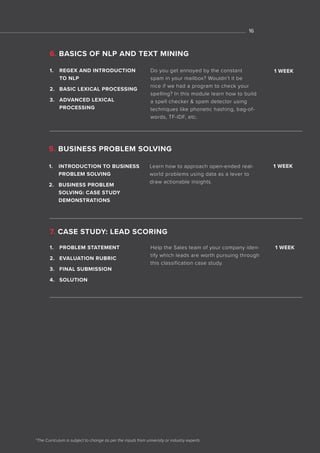 *The Curriculum is subject to change as per the inputs from university or industry experts
1. REGEX AND INTRODUCTION
TO NLP
2. BASIC LEXICAL PROCESSING
3. ADVANCED LEXICAL
PROCESSING
Do you get annoyed by the constant
spam in your mailbox? Wouldn’t it be
nice if we had a program to check your
spelling? In this module learn how to build
a spell checker & spam detector using
techniques like phonetic hashing, bag-of-
words, TF-IDF, etc.
7. CASE STUDY: LEAD SCORING
1. PROBLEM STATEMENT
2. EVALUATION RUBRIC
3. FINAL SUBMISSION
4. SOLUTION
Help the Sales team of your company iden-
tify which leads are worth pursuing through
this classification case study.
5. BUSINESS PROBLEM SOLVING
1. INTRODUCTION TO BUSINESS
PROBLEM SOLVING
2. BUSINESS PROBLEM
SOLVING: CASE STUDY
DEMONSTRATIONS
Learn how to approach open-ended real-
world problems using data as a lever to
draw actionable insights.
1 WEEK
1 WEEK
1 WEEK
6. BASICS OF NLP AND TEXT MINING
16
 