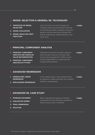 *The Curriculum is subject to change as per the inputs from university or industry experts
1. PRINCIPAL COMPONENT
ANALYSIS AND SINGULAR
VALUE DECOMPOSITION
2. PRINCIPAL COMPONENT
ANALYSIS IN PYTHON
Understand important concepts related to
dimensionality reduction, the basic idea
and the learning algorithm of PCA, and its
practical applications on supervised and
unsupervised problems.
1 WEEK
4. PRINCIPAL COMPONENT ANALYSIS
1. GENERALISED LINEAR
REGRESSION
2. REGULARISED REGRESSION
1. PRINCIPLES OF MODEL
SELECTION
2. MODEL EVALUATION
3. MODEL SELECTION: BEST
PRACTICES
1. PROBLEM STATEMENT
2. EVALUATION RUBRIC
3. FINAL SUBMISSION
4. SOLUTION
In this module, take a more advanced look
at regression models and learn the concepts
related to regularisation.
Learn the pros and cons of simple and
complex models and the different methods
for quantifying model complexity, along with
general machine learning techniques like
feature engineering, model evaluation, and
many more.
Build a regularised regression model to
understand the most important variables to
predict house prices in Australia.
1 WEEK
1 WEEK
1 WEEK
5. ADVANCED REGRESSION
3. MODEL SELECTION & GENERAL ML TECHNIQUES
6. ADVANCED ML CASE STUDY
22
 