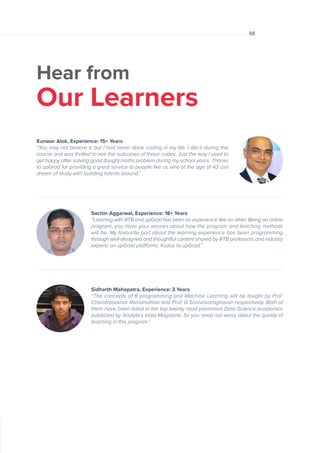 Hear from
Our Learners
Sachin Aggarwal, Experience: 18+ Years
“Learning with IIITB and upGrad has been an experience like no other. Being an online
program, you have your worries about how the program and teaching methods
will be. My favourite part about the learning experience has been programming
through well-designed and thoughtful content shared by IIITB professors and industry
experts on upGrad platforms. Kudos to upGrad.”
Kunwar Alok, Experience: 15+ Years
“You may not believe it, but I had never done coding in my life. I did it during this
course and was thrilled to see the outcomes of those codes. Just the way I used to
get happy after solving good (tough) maths problem during my school years. Thanks
to upGrad for providing a great service to people like us who at the age of 43 can
dream of study with budding talents around.”
Sidharth Mahapatra, Experience: 3 Years
“The concepts of R programming and Machine Learning will be taught by Prof.
Chandrasekhar Ramanathan and Prof. G Srinivasaraghavan respectively. Both of
them have been listed in the top twenty most prominent Data Science academics
published by Analytics India Magazine. So you need not worry about the quality of
teaching in this program.”
48
 
