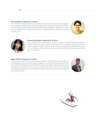 01
Shravani Shahapure, Experience: 16 Years
“For someone who really wants to pursue a career in the field of Data Science, it
is worth opting for the complete course by IIITB and upGrad. IIITB and upGrad’s
online program on Data Science gives many opportunities and develops students
for their future as they provide the best professors, thought-provoking assignments
and case studies.”
Harkirat Dhillon, Experience: 8 Years
“A dedicated studying regime is the key to be successful and pass the program.
This program will help build a strong foundation for a successful transition into Data
Science. Additionally, participating in Hackathons and Kaggle competitions to solve
real-world problems will definitely give you an edge and land a job if one is willing
to work hard.”
Sagar Tekwani, Experience: 2 Years
“A very well-structured and well-balanced program content which you won’t get in
other programs/nano-degrees. Being a beginner in DS, I found the structure of the
Executive PG Programme from IIITB and upGrad most helpful. They even teach you
most of the prerequisites with prep sessions before you even start the course. Being
a working professional, it was neither too difficult nor too easy to keep up with the
pace of the course.”
49
 