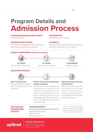 Program Details and
Admission Process
FOR FURTHER
INFORMATION,
CONTACT
PRIYANKA PRAJAPATI
Program Marketing Manager, Data Programs
admissions@upgrad.com
1800 210 2020
We are available 24*7
Disclaimer: Program fee and payment
options are subject to change. Please
refer to the website for updated details
or speak to our admission counsellor.
PROGRAM FEE
INR 2,99,000 (Incl. of all taxes.)
ELIGIBILITY
Bachelor’s Degree with 50% or equivalent passing
marks. No coding experience is required.
PROGRAM DURATION AND FORMAT
12 Months | Blended
PROGRAM START DATES
Please refer to the website for program start dates.
www.upgrad.com/data-science-pgd-iiitb/
6-7 HOURS
Asynchronous learning time.
1 LIVE SESSION
Every two weeks.
6-7 HOURS
Assignments and projects.
WEEKLY COMMITMENT (12-15 hours/week)
SELECTION PROCESS
STEP 1: Selection Test
Fill out an application and take a
short 17-minute online test with
11 questions.
STEP 2: Review and Shortlisting of
Suitable Candidates
Our faculty will review all applications,
considering the educational and
professional background of an
applicant and review the test scores
where applicable. Following this,
Offer Letters will be rolled out so you are
assured of a great peer group to learn
and network with.
STEP 3: Enrollment for Access
to Prep Content
Make a quick block payment
with assistance from our loan
partners where required,
receive immediate access to
the prepped content and begin
your upGrad journey.
upGrad Education Private Limited,
Nishuvi, 75, Dr. Annie Besant Road,
Worli, Mumbai – 400018.
COMPANY INFORMATION
upGrad Education Private Limited
Nishuvi, 75, Annie Besant Road,
Worli, Mumbai - 400018.
COMPANY INFORMATION
50
 