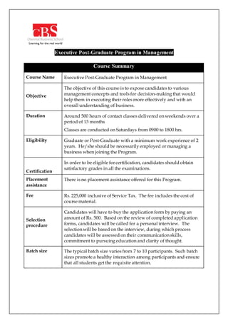 Executive Post-Graduate Program in Management
Course Summary
Course Name Executive Post-Graduate Program in Management
Objective
The objective of this course is to expose candidates to various
management concepts and tools for decision-making that would
help them in executing their roles more effectively and with an
overall understanding of business.
Duration Around 500 hours of contact classes delivered on weekends over a
period of 13 months
Classes are conducted on Saturdays from 0900 to 1800 hrs.
Eligibility Graduate or Post-Graduate with a minimum work experience of 2
years. He/she should be necessarily employed or managing a
business when joining the Program.
Certification
In order to be eligible for certification, candidates should obtain
satisfactory grades in all the examinations.
Placement
assistance
There is no placement assistance offered for this Program.
Fee Rs. 225,000 inclusive of Service Tax. The fee includes the cost of
course material.
Selection
procedure
Candidates will have to buy the application form by paying an
amount of Rs. 500. Based on the review of completed application
forms, candidates will be called for a personal interview. The
selection will be based on the interview, during which process
candidates will be assessed on their communication skills,
commitment to pursuing education and clarity of thought.
Batch size The typical batch size varies from 7 to 10 participants. Such batch
sizes promote a healthy interaction among participants and ensure
that all students get the requisite attention.
 