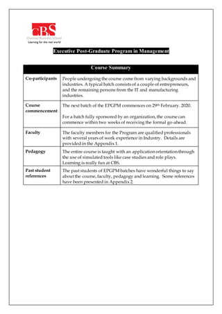 Executive Post-Graduate Program in Management
Course Summary
Co-participants People undergoing the course come from varying backgrounds and
industries. A typical batch consists of a couple of entrepreneurs,
and the remaining persons from the IT and manufacturing
industries.
Course
commencement
The next batch of the EPGPM commences on 29th February. 2020.
For a batch fully sponsored by an organization, the course can
commence within two weeks of receiving the formal go-ahead.
Faculty The faculty members for the Program are qualified professionals
with several years of work experience in Industry. Details are
provided in the Appendix 1.
Pedagogy The entire course is taught with an application orientation through
the use of simulated tools like case studies and role plays.
Learning is really fun at CBS.
Past student
references
The past students of EPGPM batches have wonderful things to say
about the course, faculty, pedagogy and learning. Some references
have been presented in Appendix 2.
 