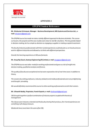 APPENDIX 2
EPGPM Student References
Mr. Shivkumar Srinivasan, Manager - BusinessDevelopment,MELSystemsand ServicesLtd., e-
mail: shivasrini@gmail.com
The EPGPMcourse hasmademe takea totally differentapproach to BusinessActivities.The course
curriculum,the projectsand thecase studieswere close to real life situations.Thishasgreatly helped
in decision making,beit as simple as decision as engaging a supplieror making a capital investment.
The faculty(industry professionals) withtheirvaried experiencescould educateus on how businesses
workin differentindustriesand allowed us to think with differentperspectives.
Overall,the learning experience at CBSwasfantastic.
Mr. Anup Raj Gauni,AutosysEngineering(P) Limited,e-mail:anupgauni@gmail.com
The EPGPMcourse wastailor-madeforworking professionalsand gaveusa lot of insightinto
decision making,qualitativeanalysisand finance.
The qualityof facultywasexceptionaland wewere exposed to a lot of real-timecases in addition to
theory.
The sessionsby visiting professors,industry stalwartsand media professionalswerevery enlightening
and thought- provoking.
We would definitely recommend thiscourseto otherworking professionalsto enrich their careers.
Mr. Vikranth Reddy, Proprietor,Franch Exports; e-mail:chvikranth@gmail.com
CBS broughttogethera perfectcombination of Industry expertscoupled with theoriesof
management.
The classeswere industry-oriented and thefaculty sharing theirprecious,first-hand experiencesare
something Iwill alwaystreasure.
Weekendshaveneverbeen thesame afterCBS.
 