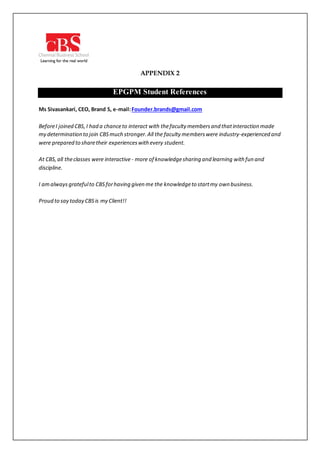 APPENDIX 2
EPGPM Student References
Ms Sivasankari, CEO, Brand S, e-mail:Founder.brands@gmail.com
BeforeI joined CBS,I had a chanceto interact with thefaculty membersand thatinteraction made
my determination to join CBSmuch stronger.All the faculty memberswere industry-experienced and
were prepared to sharetheir experienceswith every student.
At CBS,all theclasses were interactive - more of knowledgesharing and learning with fun and
discipline.
I amalways gratefulto CBSforhaving given me the knowledgeto startmy own business.
Proud to say today CBSis my Client!!
 