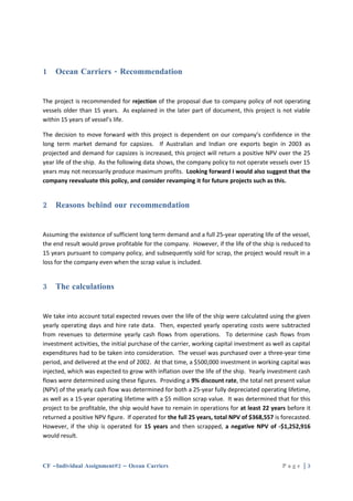 1    Ocean Carriers - Recommendation


The project is recommended for rejection of the proposal due to company policy of not operating
vessels older than 15 years. As explained in the later part of document, this project is not viable
within 15 years of vessel’s life.

The decision to move forward with this project is dependent on our company’s confidence in the
long term market demand for capsizes. If Australian and Indian ore exports begin in 2003 as
projected and demand for capsizes is increased, this project will return a positive NPV over the 25
year life of the ship. As the following data shows, the company policy to not operate vessels over 15
years may not necessarily produce maximum profits. Looking forward I would also suggest that the
company reevaluate this policy, and consider revamping it for future projects such as this.


2    Reasons behind our recommendation


Assuming the existence of sufficient long term demand and a full 25-year operating life of the vessel,
the end result would prove profitable for the company. However, if the life of the ship is reduced to
15 years pursuant to company policy, and subsequently sold for scrap, the project would result in a
loss for the company even when the scrap value is included.


3    The calculations


We take into account total expected revues over the life of the ship were calculated using the given
yearly operating days and hire rate data. Then, expected yearly operating costs were subtracted
from revenues to determine yearly cash flows from operations. To determine cash flows from
investment activities, the initial purchase of the carrier, working capital investment as well as capital
expenditures had to be taken into consideration. The vessel was purchased over a three-year time
period, and delivered at the end of 2002. At that time, a $500,000 investment in working capital was
injected, which was expected to grow with inflation over the life of the ship. Yearly investment cash
flows were determined using these figures. Providing a 9% discount rate, the total net present value
(NPV) of the yearly cash flow was determined for both a 25-year fully depreciated operating lifetime,
as well as a 15-year operating lifetime with a $5 million scrap value. It was determined that for this
project to be profitable, the ship would have to remain in operations for at least 22 years before it
returned a positive NPV figure. If operated for the full 25 years, total NPV of $368,557 is forecasted.
However, if the ship is operated for 15 years and then scrapped, a negative NPV of -$1,252,916
would result.



CF –Individual Assignment#2 – Ocean Carriers                                                  Page |3
 