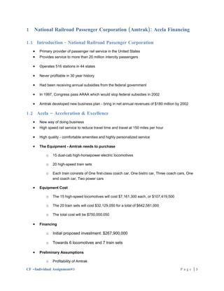 1   National Railroad Passenger Corporation (Amtrak): Acela Financing

1.1 Introduction - National Railroad Passenger Corporation
    •   Primary provider of passenger rail service in the United States
    •   Provides service to more than 20 million intercity passengers

    •   Operates 516 stations in 44 states

    •   Never profitable in 30 year history

    •   Had been receiving annual subsidies from the federal government

    •   In 1997, Congress pass ARAA which would stop federal subsidies in 2002

    •   Amtrak developed new business plan - bring in net annual revenues of $180 million by 2002

1.2 Acela – Acceleration & Excellence
    •   New way of doing business
    •   High speed rail service to reduce travel time and travel at 150 miles per hour

    •   High quality - comfortable amenities and highly personalized service

    •   The Equipment - Amtrak needs to purchase

            o   15 dual-cab high-horsepower electric locomotives

            o   20 high-speed train sets

            o   Each train consists of One first-class coach car, One bistro car, Three coach cars, One
                end coach car, Two power cars

    •   Equipment Cost

            o   The 15 high-speed locomotives will cost $7,161,300 each, or $107,419,500

            o   The 20 train sets will cost $32,129,050 for a total of $642,581,000

            o   The total cost will be $750,000,050

    •   Financing

            o   Initial proposed investment: $267,900,000

            o   Towards 6 locomotives and 7 train sets

    •   Preliminary Assumptions

            o   Profitability of Amtrak

CF –Individual Assignment#3                                                                    Page |3
 