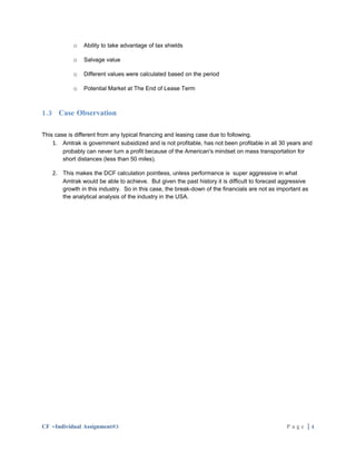 o   Ability to take advantage of tax shields

            o   Salvage value

            o   Different values were calculated based on the period

            o   Potential Market at The End of Lease Term



1.3 Case Observation

This case is different from any typical financing and leasing case due to following.
    1. Amtrak is government subsidized and is not profitable, has not been profitable in all 30 years and
        probably can never turn a profit because of the American's mindset on mass transportation for
        short distances (less than 50 miles).

    2. This makes the DCF calculation pointless, unless performance is super aggressive in what
        Amtrak would be able to achieve. But given the past history it is difficult to forecast aggressive
        growth in this industry. So in this case, the break-down of the financials are not as important as
        the analytical analysis of the industry in the USA.




CF –Individual Assignment#3                                                                      Page |4
 