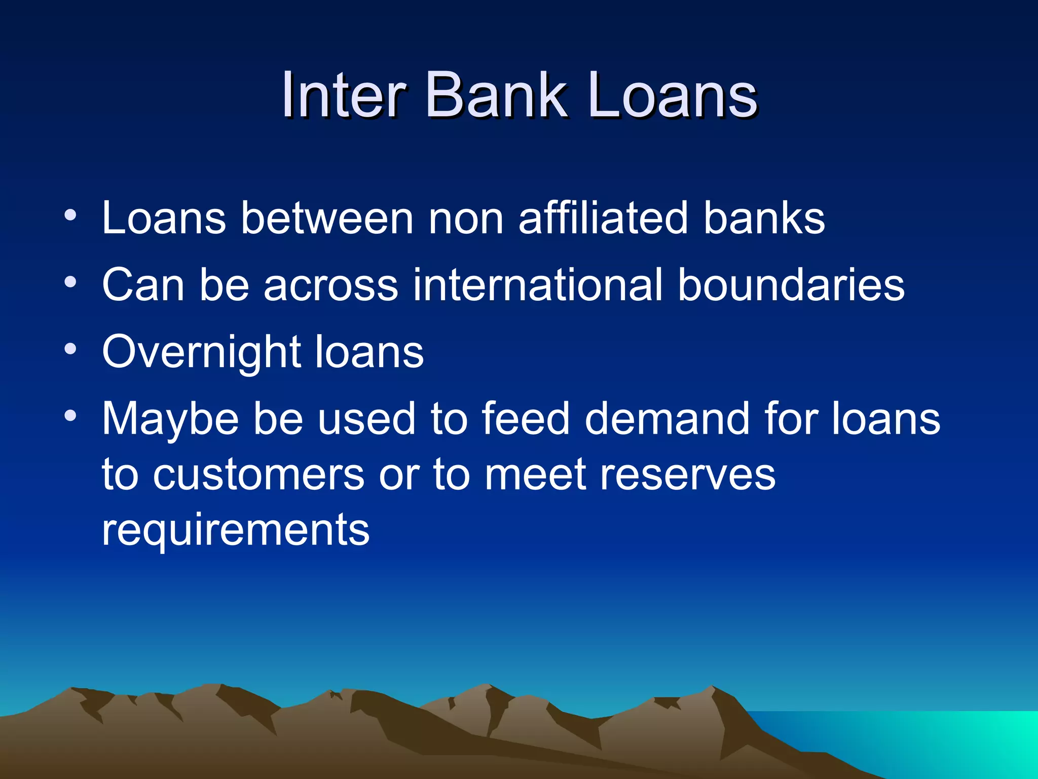 Inter Bank Loans Loans between non affiliated banks Can be across international boundaries Overnight loans Maybe be used to feed demand for loans to customers or to meet reserves requirements 