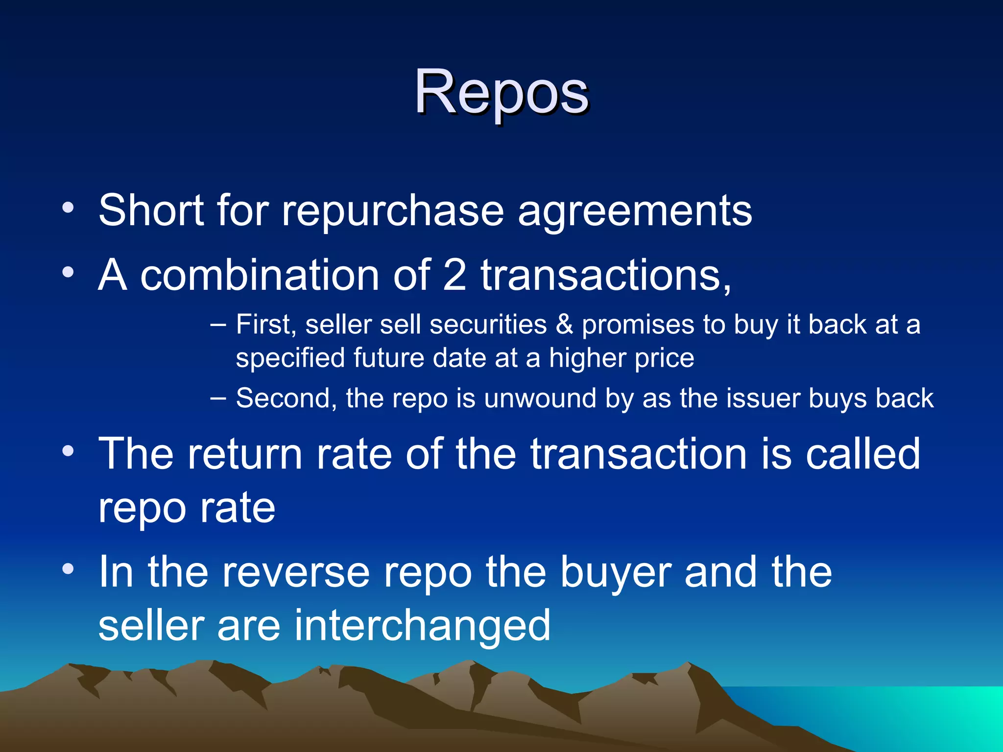Repos Short for repurchase agreements A combination of 2 transactions, First, seller sell securities & promises to buy it back at a specified future date at a higher price Second, the repo is unwound by as the issuer buys back The return rate of the transaction is called repo rate In the reverse repo the buyer and the seller are interchanged 